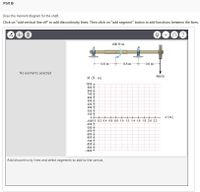 Part B
Draw the moment diagram for the shaft.
Click on "add vertical line off" to add discontinuity lines. Then click on "add segment" button to add functions between the lines.
600 N-m
0.8 m
0.8 m
0.8 m
No elements selected
900 N
M (N m)
1000
900
800
700
600
500
400
300
200
100
I (m)
0+
-1000.0 0.2 0.4 0,6 0,8 1.0 12 1.4 1.6 1,8 2.0 2.2
-200 +
-300
-400
-500
-600
-700
-800
-900
-1000
Add discontinuity lines and select segments to add to the canvas.
