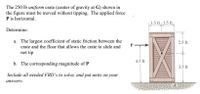 The 250 lb uniform crate (center of gravity at G) shown in
the figure must be moved without tipping. The applied force
P is horizontal.
1.5 ft 1.5 ft
Determine:
a. The largest coefficient of static friction between the
crate and the floor that allows the crate to slide and
2.5 ft
P.
not tip
4.5 ft
b. The corresponding magnitude of P
3.5 ft
Include all needed FBD's to solve, and put units on your
answers.
