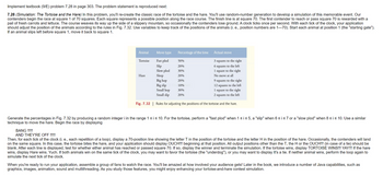 Implement textbook (9/E) problem 7.28 in page 303. The problem statement is reproduced next:
7.28 (Simulation: The Tortoise and the Hare) In this problem, you'll re-create the classic race of the tortoise and the hare. You'll use random-number generation to develop a simulation of this memorable event. Our
contenders begin the race at square 1 of 70 squares. Each square represents a possible position along the race course. The finish line is at square 70. The first contender to reach or pass square 70 is rewarded with a
pail of fresh carrots and lettuce. The course weaves its way up the side of a slippery mountain, so occasionally the contenders lose ground. A clock ticks once per second. With each tick of the clock, your application
should adjust the position of the animals according to the rules in Fig. 7.32. Use variables to keep track of the positions of the animals (i. e., position numbers are 1-70). Start each animal at position 1 (the "starting gate").
If an animal slips left before square 1, move it back to square 1.
Animal
Tortoise
Move type
Hare
Fast plod
Slip
Slow plod
Sleep
Big hop
Big slip
Small hop
Small slip
Percentage of the time
50%
20%
30%
20%
20%
10% mart
30%
20%
Actual move
3 squares to the right
6 squares to the left
1 square to the right
No move at all
9 squares to the right
12 squares to the left
1 square to the right
2 squares to the left
Fig. 7.32 | Rules for adjusting the positions of the tortoise and the hare.
Generate the percentages in Fig. 7.32 by producing a random integer i in the range 1 ≤ i ≤ 10. For the tortoise, perform a "fast plod" when 1 ≤ i ≤ 5, a "slip" when 6 ≤ i ≤ 7 or a "slow plod" when 8 ≤ i ≤ 10. Use a similar
technique to move the hare. Begin the race by displaying
BANG !!!!!
AND THEY'RE OFF !!!!!
Then, for each tick of the clock (i. e., each repetition of a loop), display a 70-position line showing the letter T in the position of the tortoise and the letter H in the position of the hare. Occasionally, the contenders will land
on the same square. In this case, the tortoise bites the hare, and your application should display OUCH!!! beginning at that position. All output positions other than the T, the H or the OUCH!!! (in case of a tie) should be
blank. After each line is displayed, test for whether either animal has reached or passed square 70. If so, display the winner and terminate the simulation. If the tortoise wins, display TORTOISE WINS!!! YAY!!! If the hare
wins, display Hare wins. Yuch. If both animals win on the same tick of the clock, you may want to favor the tortoise (the "underdog"), or you may want to display It's a tie. If neither animal wins, perform the loop again to
simulate the next tick of the clock.
When you're ready to run your application, assemble a group of fans to watch the race. You'll be amazed at how involved your audience gets! Later in the book, we introduce a number of Java capabilities, such as
graphics, images, animation, sound and multithreading. As you study those features, you might enjoy enhancing your tortoise-and-hare contest simulation.