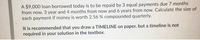 A $9,000 loan borrowed today is to be repaid by 3 equal payments due 7 months
from now, 3 year and 4 months from now and 6 years from now. Calculate the size of
each payment if money is worth 2.56 % compounded quarterly.
It is recommended that you draw a TIMELINE on paper, but a timeline is not
required in your solution in the textbox.
