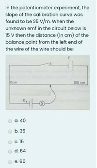 In the potentiometer experiment, the
slope of the calibration curve was
found to be 25 v/m. When the
unknown emf in the circuit below is
15 V then the distance (in cm) of the
balance point from the left end of
the wire of the wire should be:
Ocm
100 cm
а. 40
b. 35
С. 15
d. 64
е. 60
