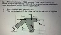 The vertical structure ABCD shown in Figure 1(a) is subjected to a
(a)
system of coplanar forces and a moment. The structure is simply supported at
D with a frictionless pin and is roller-supported at A.
i.
Sketch the free body diagram (FBD).
ii.
Take moments about D and hence find the reaction force at support A.
35 kNA
A5m
05m
C.
80 kN+
B.
60
100 kNm
75 KN
2 m
05m
45
