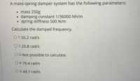 A mass-spring damper system has the following parameters:
• mass 250g
damping constant 1/36000 Nh/m
• spring stiffness 500 N/m
Calculate the damped frequency.
O 1.55.2 rad/s
O 2.25.8 rad/s
O 3. Not possible to calculate.
O 4.79.4 rad/s
O 5.44.7 rad/s
