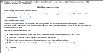 15. Suppose that a researcher, using data on the number of years of education a person has received and their annual earnings from 150
individuals, estimates the OLS regression:
where Earnings is measured in thousands of dollars.
If the number of years of education a person receives increases by three, on average, the annual earnings of the individual would
(1)
by $
Note: Report answer in dollars.
Suppose that Meghan wants to earn at least $65,000 annually and she has recently earned a Bachelor's degree in Economics,
completing 16 years of education in total. She is considering whether she should pursue a Master's degree as well, which would involve
studying for two more years.
Which of the following statements is true?
00
Earnings = 40.68 + 1.46 Education,
A. She could have reached her income target without a Bachelor's degree by receiving education for only 12 years.
B. She is able to reach her income target with her current level of education.
C. She will reach her income target once she spends two more years earning a Master's degree.
D. She will not able to reach her income target even after spending two more years earning a Master's degree.
(1)
increase
decrease