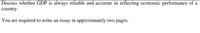 Discuss whether GDP is always reliable and accurate in reflecting economic performance of a
country.
You are required to write an essay in approximately two pages.
