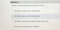 Question 1
Which of the following statements is false?
All cells contain inner membranes
All cells have an outer membrane
All cells synthesize proteins using ribosomes
All cells contain genetic material
