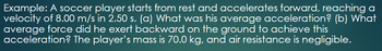 Example: A soccer player starts from rest and accelerates forward, reaching a
velocity of 8.00 m/s in 2.50 s. (a) What was his average acceleration? (b) What
average force did he exert backward on the ground to achieve this
acceleration? The player's mass is 70.0 kg, and air resistance is negligible.