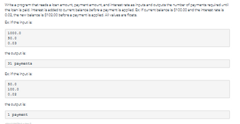 Write a program that reads a loan amount, payment amount, and interest rate as inputs and outputs the number of payments required until
the loan is paid. Interest is added to current balance before a payment is applied. Ex: If current balance is $100.00 and the interest rate is
0.02, the new balance is $102.00 before a payment is applied. All values are floats.
Ex If the input is
1000.0
50.0
0.03
the output is:
31 paymenta
Ex If the input is
50.0
100.0
0.02
the output is:
1 payment