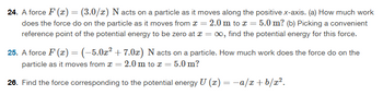 24. A force F(x) = (3.0/x) N acts on a particle as it moves along the positive x-axis. (a) How much work
does the force do on the particle as it moves from x = 2.0 m to x = 5.0 m? (b) Picking a convenient
reference point of the potential energy to be zero at x = ∞, find the potential energy for this force.
25. A force F(x) = (-5.0x² + 7.0x) N acts on a particle. How much work does the force do on the
particle as it moves from = 2.0 m to x = 5.0 m?
26. Find the force corresponding to the potential energy U (x) = −a/x+b/x².