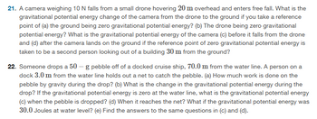 21. A camera weighing 10 N falls from a small drone hovering 20 m overhead and enters free fall. What is the
gravitational potential energy change of the camera from the drone to the ground if you take a reference
point of (a) the ground being zero gravitational potential energy? (b) The drone being zero gravitational
potential energy? What is the gravitational potential energy of the camera (c) before it falls from the drone
and (d) after the camera lands on the ground if the reference point of zero gravitational potential energy is
taken to be a second person looking out of a building 30 m from the ground?
22. Someone drops a 50 - g pebble off of a docked cruise ship, 70.0 m from the water line. A person on a
dock 3.0 m from the water line holds out a net to catch the pebble. (a) How much work is done on the
pebble by gravity during the drop? (b) What is the change in the gravitational potential energy during the
drop? If the gravitational potential energy is zero at the water line, what is the gravitational potential energy
(c) when the pebble is dropped? (d) When it reaches the net? What if the gravitational potential energy was
30.0 Joules at water level? (e) Find the answers to the same questions in (c) and (d).