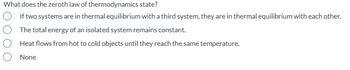 What does the zeroth law of thermodynamics state?
If two systems are in thermal equilibrium with a third system, they are in thermal equilibrium with each other.
The total energy of an isolated system remains constant.
Heat flows from hot to cold objects until they reach the same temperature.
None