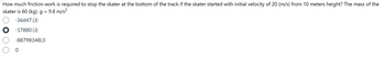 How much friction work is required to stop the skater at the bottom of the track if the skater started with initial velocity of 20 (m/s) from 10 meters height? The mass of the
skater is 60 (kg). g = 9.8 m/s²
оо
-36647 (J)
-17880 (J)
-88798348(J)
0