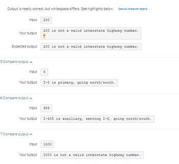 Output is nearly correct, but whitespace differs. See highlights below. Special character legend
Your output
Input 200
Expected output
5:Compare output
6:Compare output A
7:Compare output
Input 5
Your output I-5 is primary, going north/south.
200 is not a valid interstate highway number.
Input
Your output
200 is not a valid interstate highway number.
405
I-405 is auxiliary, serving I-5, going north/south.
1000
Input
Your output 1000 is not a valid interstate highway number.