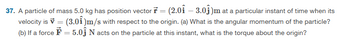 37. A particle of mass 5.0 kg has position vector ŕ = (2.0î – 3.0ĵ)m at a particular instant of time when its
velocity is = (3.0) m/s with respect to the origin. (a) What is the angular momentum of the particle?
(b) If a force = 5.0Ĵ N acts on the particle at this instant, what is the torque about the origin?