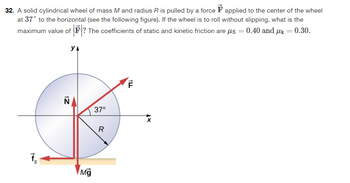 32. A solid cylindrical wheel of mass M and radius R is pulled by a force F applied to the center of the wheel
at 37° to the horizontal (see the following figure). If the wheel is to roll without slipping, what is the
maximum value of ? The coefficients of static and kinetic friction are μs = 0.40 and µ = 0.30.
УА
145
N
37°
F
Mg
R