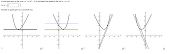 At what exact point on the curve y = 2 + 2ex – 5x is the tangent line parallel to the line 5x - y = 5?
(x, y) =
Illustrate by graphing the curve and both lines.
-4
O
8
6
2
****
2
1 2
3 4
-3 -2 -1
1
-2
-3 -2 -1
y
-2
1
2
3
X
-3 -2 -1
y
8
-2
2 3 4
X
O
-4 -3 -2 -1
2
1
2
3
X
O