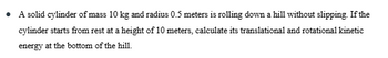 A solid cylinder of mass 10 kg and radius 0.5 meters is rolling down a hill without slipping. If the
cylinder starts from rest at a height of 10 meters, calculate its translational and rotational kinetic
energy at the bottom of the hill.