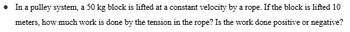 • In a pulley system, a 50 kg block is lifted at a constant velocity by a rope. If the block is lifted 10
meters, how much work is done by the tension in the rope? Is the work done positive or negative?