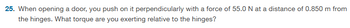 25. When opening a door, you push on it perpendicularly with a force of 55.0 N at a distance of 0.850 m from
the hinges. What torque are you exerting relative to the hinges?