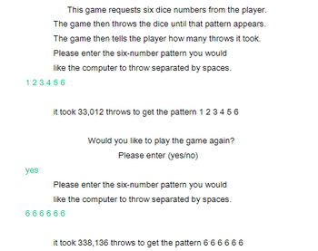 This game requests six dice numbers from the player.
The game then throws the dice until that pattern appears.
The game then tells the player how many throws it took.
Please enter the six-number pattern you would
like the computer to throw separated by spaces.
123456
yes
it took 33,012 throws to get the pattern 123456
Would you like to play the game again?
Please enter (yes/no)
Please enter the six-number pattern you would
like the computer to throw separated by spaces.
666666
it took 338,136 throws to get the pattern 6 6 6 6 6 6