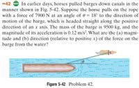 •42 GO In earlier days, horses pulled barges down canals in the
manner shown in Fig. 5-42. Suppose the horse pulls on the rope
with a force of 7900 N at an angle of 0 = 18° to the direction of
motion of the barge, which is headed straight along the positive
direction of an x axis. The mass of the barge is 9500 kg, and the
magnitude of its acceleration is 0.12 m/s². What are the (a) magni-
tude and (b) direction (relative to positive x) of the force on the
barge from the water?
--- -
Figure 5-42 Problem 42.
