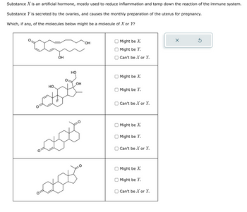 Substance X is an artificial hormone, mostly used to reduce inflammation and tamp down the reaction of the immune system.
Substance Y is secreted by the ovaries, and causes the monthly preparation of the uterus for pregnancy.
Which, if any, of the molecules below might be a molecule of X or Y?
xã
HO
OH
F
cop
HO
OH
OH
Might be X.
Might be Y.
Can't be X or Y.
Might be X.
Might be Y.
Can't be X or Y.
Might be X.
Might be Y.
Can't be X or Y.
Might be X.
O Might be Y.
Can't be X or Y.
×
Ś