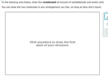 In the drawing area below, draw the **condensed** structures of acetaldehyde and acetic acid.

You can draw the two molecules in any arrangement you like, so long as they don't touch.

[Drawing Area]

**Click anywhere to draw the first atom of your structure.**