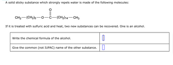 **Description for Educational Website:**

A solid sticky substance that strongly repels water is composed of the following molecule:

\[ \text{CH}_3\text{—(CH}_2\text{)}_5\text{—O—C—(CH}_2\text{)}_{14}\text{—CH}_3 \]

The structure contains a carbonyl group represented by \( \text{O} \)

When this molecule is treated with sulfuric acid and heat, two new substances can be obtained. One of these substances is an alcohol.

1. **Write the chemical formula of the alcohol:**
   - [Space provided for answer]

2. **Give the common (not IUPAC) name of the other substance:**
   - [Space provided for answer]