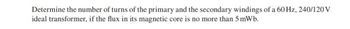 Determine the number of turns of the primary and the secondary windings of a 60 Hz, 240/120 V
ideal transformer, if the flux in its magnetic core is no more than 5 mWb.