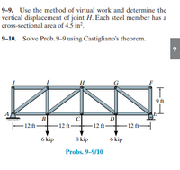 9-9. Use the method of virtual work and determine the
vertical displacement of joint H. Each steel member has a
cross-sectional area of 4.5 in?.
9–10. Solve Prob. 9–9 using Castigliano's theorem.
9
H
9 ft
B
C
D
F12 ft F12 ft-
-12 ft-
12 ft-
6 kip
8 kip
6 kip
Probs. 9-9/10
