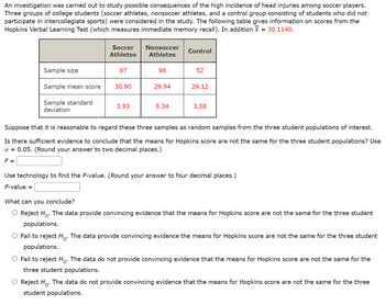 An investigation was carried out to study possible consequences of the high incidence of head injuries among soccer players.
Three groups of college students (soccer athletes, nonsoccer athletes, and a control group consisting of students who did not
participate in intercollegiate sports) were considered in the study. The following table gives information on scores from the
Hopkins Verbal Learning Test (which measures immediate memory recall). In addition X = 30.1140.
Sample size
Sample mean score
Sample standard
deviation
Soccer
Athletes
87
30.90
3.93
Nonsoccer
Athletes
96
29.94
5.34
Control
52
29.12
3.58
Suppose that it is reasonable to regard these three samples as random samples from the three student populations of interest.
Is there sufficient evidence to conclude that the means for Hopkins score are not the same for the three student populations? Use
α = 0.05. (Round your answer to two decimal places.)
F =
Use technology to find the P-value. (Round your answer to four decimal places.)
P-value =
What can you conclude?
O Reject Ho. The data provide convincing evidence that the means for Hopkins score are not the same for the three student
populations.
O Fail to reject Ho. The data provide convincing evidence the means for Hopkins score are not the same for the three student
populations.
O Fail to reject Ho. The data do not provide convincing evidence that the means for Hopkins score are not the same for the
three student populations.
O Reject Ho. The data do not provide convincing evidence that the means for Hopkins score are not the same for the three
student populations.