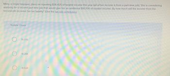 Miley, a single taxpayer, plans on reporting $36,425 of taxable income this year (all of her income is from a part-time job). She is considering
applying for a second part-time job that would give her an additional $10,700 of taxable income. By how much will the income from the
second job increase her tax liability? (Use the tax rate schedules.)
Multiple Choice
O
$1,070
$1,284
$1,524