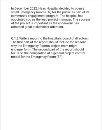 In December 2022, Haas Hospital decided to open a
small Emergency Room (ER) for the public as part of its
community engagement program. The hospital has
appointed you as the lead project manager. The success
of the project is important as the endeavour has
attracted great stakeholder attention.
Q.1.2 Write a report to the hospital's board of directors.
The first part of the report should include the reasons
why the Emergancy Room's project team might
underperform. The second part of the report should
focus on the compilation of a general project control
model for the Emergency Room (ER).