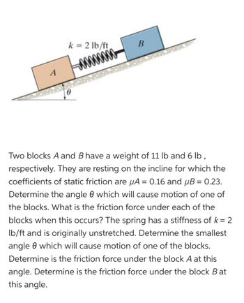 k=2 lb/ft
-¨¨¨¨¨
B
Two blocks A and B have a weight of 11 lb and 6 lb,
respectively. They are resting on the incline for which the
coefficients of static friction are μA = 0.16 and μB = 0.23.
Determine the angle 0 which will cause motion of one of
the blocks. What is the friction force under each of the
blocks when this occurs? The spring has a stiffness of k = 2
lb/ft and is originally unstretched. Determine the smallest
angle which will cause motion of one of the blocks.
Determine is the friction force under the block A at this
angle. Determine is the friction force under the block Bat
this angle.