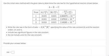 Use the initial rates method with the given data to determine the rate law for the hypothetical reaction shown below.
mol
A+B C
Trial [A]() [B](ml)
A/A] (mol)
At
1
0.015
0.015
2.068875 × 10-9
-9
2
0.015
0.018
2.97918 10
3
0.018
0.015
2.48265 10°
-9
• Write the rate law in the form of rate = k[A] [B]", specifying the value of the rate constant (k) and the reaction
orders (m and n).
• Include two significant figures in the rate constant.
• Do not include units for the rate constant.
Provide your answer below:
rate