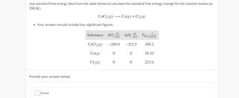 Use standard free energy data from the table below to calculate the standard free energy change for the reaction below (at
298 K).
CoCl2(g) Co(g) + Cl2(g)
Your answer should include four significant figures.
Substance AG
kJ
'f mol
kJ
of mol
AH₤ $298 mol K
J
CoCl2(g) -269.9 -312.5
109.2
Co(g)
0
0
30.10
Cl2(g)
0
0
223.0
Provide your answer below:
kJ/mol