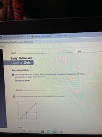 +
== 8.L.5.1 Cellular Respiration (Part 1 X
Reading To Do, i-Ready
om/u/0/w/MTUyMDU2MDgzMDE2/t/all
Maps
Date
Name
Ready Mathematics
Lesson 12 Quiz
Solve the problems.
1 What is the equation of a line that passes through the points (0, 5) and (4, 8)? Write
your answer in slope-intercept form.
Show your work.
Answer:
2 In the diagram below, triangle ACF is similar to triangle ABD.
y
10
9
8.
1234 5678 9 10
Part A
立
