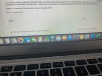 0.172 g of potassium hydrogen phthalate (KHP) was titrated with NaOH. When 31.5 mL of the KOH had been added to the acid. the
indicator (phenolphthalein), changed color. What is the concentration of the NaOH solution? The molar mass of KHP is 204 g/mol.
Enter your answer with three decimal places. Example: 0.544
Do not include units.
0.027
A Moving to another question will save this response.
Question 12 of 26
MacBook Air
F10
F9
F8
000
F7
F6
000 F4
F5
*
&
8.
9.
