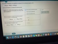 Using
At a certain temperature, the equilibrium constant K for the following reaction is 611.:
NO,(g) + NO(g) -2 NO,(g)
Use this information to complete the following table.
Suppose a 19. L reaction vessel is filled with 1.4 mol of NO,.
What can you say about the composition of the mixture in the
vessel at equilibrium?
There will be very little NOz and NO.
O There will be very little NO2.
O Neither of the above is true.
What is the equilibrium constant for the following reaction?
Round your answer to 3 significant digits.
K = |
2 NO,(9)
NO3(9)+NO(9)
1.
What is the equilibrium constant for the following reaction?
Round your answer to 3 significant digits.
K = ]
3 NO3(9)+3NO(9)
6 NO2(9)
1.
Explanation
Check
O 2021 McGraw-Hill Education. All Rights Reserved. Terms of Use | Privacy
MAR
25
