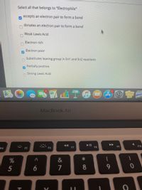 Select all that belongs to "Electrophile"
accepts an electron pair to form a bond
donates an electron pair to form a bond
Weak Lewis Acid
Electron rich
Electron poor
Substitutes leaving group in Sn1 and Sn2 reactions
Partially positive
Strong Lewis Acid
MacBook Air
F6
F7
F8
F9
F10
F4
F5
%
&
5
6
7
8
