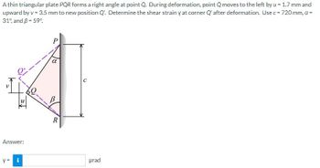 A thin triangular plate PQR forms a right angle at point Q. During deformation, point Q moves to the left by u = 1.7 mm and
upward by v = 3.5 mm to new position Q'. Determine the shear strain y at corner Q' after deformation. Use c = 720 mm, a =
31% and 3 = 59°
Answer:
y = i
P
R
urad