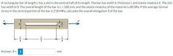 A rectangular bar of length L has a slot in the central half of its length. The bar has width b, thickness t, and elastic modulus E. The slot
has width b/3. The overall length of the bar is L = 560 mm, and the elastic modulus of the material is 68 GPa. If the average normal
stress in the central portion of the bar is 210 MPa, calculate the overall elongation ō of the bar.
b
L4
Answer: 0 = i
2
mm