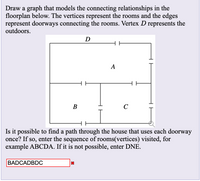 Draw a graph that models the connecting relationships in the
floorplan below. The vertices represent the rooms and the edges
represent doorways connecting the rooms. Vertex D represents the
outdoors.
D
A
В
C
Is it possible to find a path through the house that uses each doorway
once? If so, enter the sequence of rooms(vertices) visited, for
example ABCDA. If it is not possible, enter DNE.
BADCADBDC
