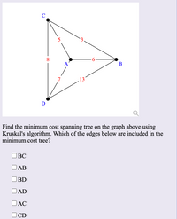 8.
В
13
Find the minimum cost spanning tree on the graph above using
Kruskal's algorithm. Which of the edges below are included in the
minimum cost tree?
ВС
OAB
BD
AD
O AC
OCD
