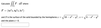 Calculate
F. dS where
S
F
(4x°z, 4y°z, 3z4)
and S is the surface of the solid bounded by the hemispheres z =
16 – x2 – y², z =
4 – a? – y?
and the plane z = 0.
