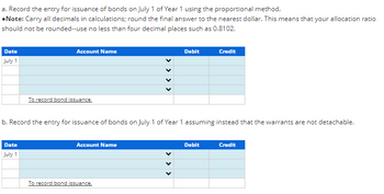 a. Record the entry for issuance of bonds on July 1 of Year 1 using the proportional method.
•Note: Carry all decimals in calculations; round the final answer to the nearest dollar. This means that your allocation ratio
should not be rounded--use no less than four decimal places such as 0.8102.
Date
July 1
Account Name
Date
July 1
To record bond issuance.
b. Record the entry for issuance of bonds on July 1 of Year 1 assuming instead that the warrants are not detachable.
Account Name
Debit
To record bond issuance.
Credit
Debit
Credit