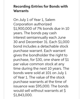 Recording Entries for Bonds with
Warrants
On July 1 of Year 1, Salem
Corporation authorized
$1,900,000 of 7% bonds due in 10
years. The bonds pay cash
interest semiannually each June
30 and December 31. Each $1,000
bond includes a detachable stock
purchase warrant. Each warrant
gives the bondholder the right to
purchase, for $30, one share of $1
par value common stock at any
time during the next 10 years. The
bonds were sold at 101 on July 1
of Year 1. The value of the stock
purchase warrants at the time of
issuance was $95,000. The bonds
would sell without warrants at $
$1,843,000.