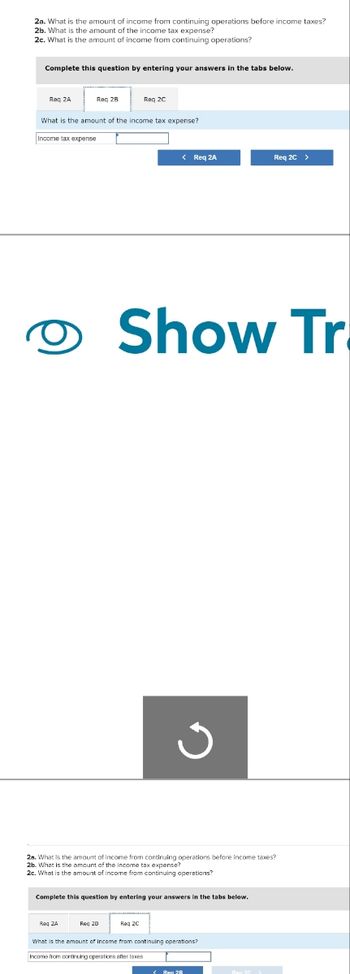 2a. What is the amount of income from continuing operations before income taxes?
2b. What is the amount of the income tax expense?
2c. What is the amount of income from continuing operations?
Complete this question by entering your answers in the tabs below.
Reg 2A
Raq 28
What is the amount of the income tax expense?
Income tax expense
O
Req ZA
Req 2C
Req 28
< Req 2A
28. What is the amount of income from continuing operations before income taxes?
2b. What is the amount of the income tax expense?
2c. What is the amount of income from continuing operations?
Complete this question by entering your answers in the tabs below.
Show Tr
Req2C
Req 2C >
What is the amount of Income from continuing operations?
Income from continuing operations after taxes
Reg 28