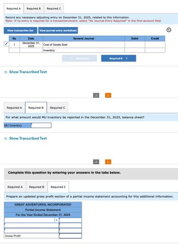 Required A
Record any necessary adjusting entry on December 31, 2025, related to this information.
Note: If no entry is required for a transaction/event, select "No Journal Entry Required" in the first account field.
View transaction list View journal entry worksheet
No
1
Required B Required C
Date
December 31,
2025
Show Transcribed Text
MU Inventory
Cost of Goods Sold
Inventory
Required A Required B Required C
Show Transcribed Text
Gross Profit
General Journal
For what amount would MU inventory be reported in the December 31, 2025, balance sheet?
Required A Required B Required C
< Required A
Required B >
Complete this question by entering your answers in the tabs below.
Debit
Credit
Ⓒ
Prepare an updated gross profit section of a partial income statement accounting for this additional information.
GREAT ADVENTURES, INCORPORATED
Partial Income Statement
For the Year Ended December 31, 2025