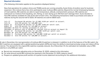 Required information
[The following information applies to the questions displayed below.]
Now that operations for outdoor clinics and TEAM events are running smoothly, Suzie thinks of another area for business
expansion. She notices that a few clinic participants wear multiuse (MU) watches. Beyond the normal timekeeping features
of most watches, MU watches are able to report temperature, altitude, and barometric pressure. MU watches are
waterproof, so moisture from kayaking, rain, fishing, or even diving up to 100 feet won't damage them. Suzie decides to
have MU watches available for sale at the start of each clinic. The following transactions relate to purchases and sales of
watches during the second half of 2025. All watches are sold for $500 each.
July 17
July 31
August 12
August 22
Purchased 50 watches for $7,500 ($150 per watch) on account.
Sold 40 watches for $20,000 cash.
Purchased 40 watches for $6,400 ($160 per watch) cash.
Sold 30 watches for $15,000 on account.
September 19 Paid for watches purchased on July 17.
September 27 Receive cash of $9,000 for watches sold on account on August 22.
October 27
Purchased 80 watches for $13,600 ($170 per watch) cash.
Sold 90 watches for $45,000 cash.
November 20
December 4 Purchased 100 watches for $18,000 ($180 per watch) on account.
December 8 Sold 40 watches for $20,000 on account.
2. Late in December, the next generation of multiuse (MU II) watches is released. In addition to all of the features of the MU watch, the
MU II watches are equipped with a global positioning system (GPS) and have the ability to download and play songs and videos off the
nternet. The demand for the original MU watches is greatly reduced. As of December 31, the estimated net realizable value of MU
watches is only $100 per watch.
a. Record any necessary adjusting entry on December 31, 2025, related to this information.
b. For what amount would MU inventory be reported in the December 31, 2025, balance sheet?
c. Prepare an updated gross profit section of a partial income statement accounting for this additional information.